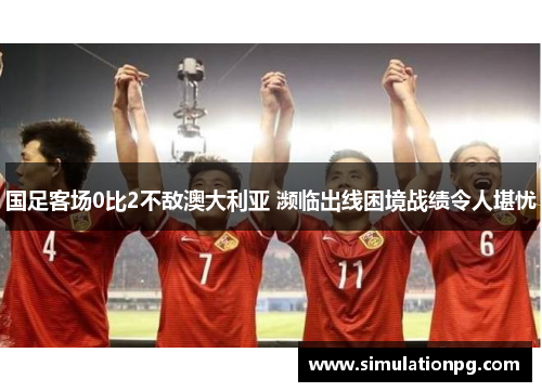国足客场0比2不敌澳大利亚 濒临出线困境战绩令人堪忧 国足客场0比2不敌澳大利亚 濒临出线困境战绩令人堪忧