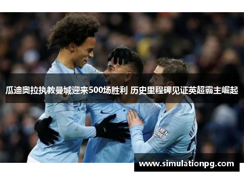 瓜迪奥拉执教曼城迎来500场胜利 历史里程碑见证英超霸主崛起